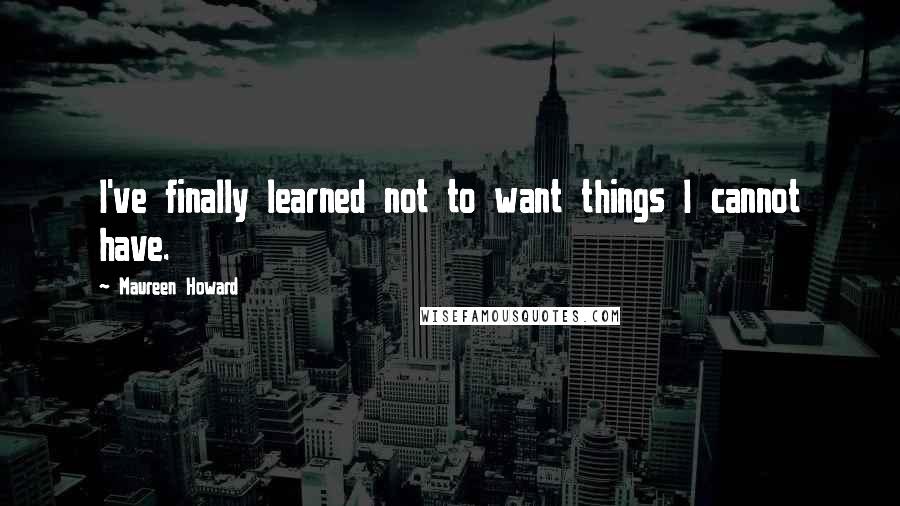 Maureen Howard quotes: I've finally learned not to want things I cannot have.