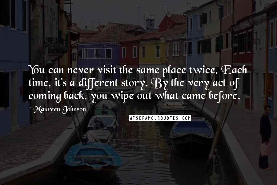 Maureen Johnson quotes: You can never visit the same place twice. Each time, it's a different story. By the very act of coming back, you wipe out what came before.