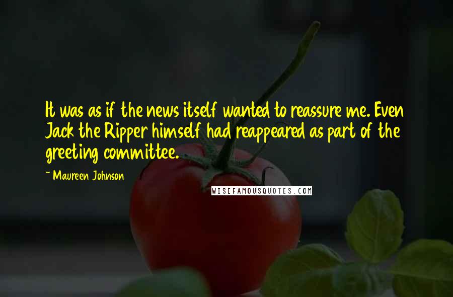 Maureen Johnson quotes: It was as if the news itself wanted to reassure me. Even Jack the Ripper himself had reappeared as part of the greeting committee. Maureen Johnson quotes: It was as if the news itself wanted to reassure me. Even Jack the Ripper himself had reappeared as part of the greeting committee.