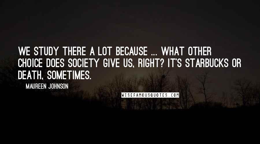 Maureen Johnson quotes: We study there a lot because ... what other choice does society give us, right? It's Starbucks or death, sometimes. Maureen Johnson quotes: We study there a lot because ... what other choice does society give us, right? It's Starbucks or death, sometimes.