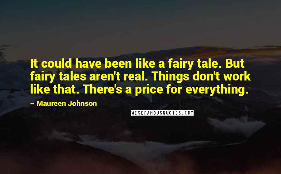 Maureen Johnson quotes: It could have been like a fairy tale. But fairy tales aren't real. Things don't work like that. There's a price for everything. Maureen Johnson quotes: It could have been like a fairy tale. But fairy tales aren't real. Things don't work like that. There's a price for everything.