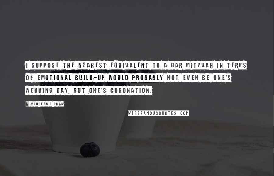 Maureen Lipman quotes: I suppose the nearest equivalent to a bar mitzvah in terms of emotional build-up would probably not even be one's wedding day, but one's coronation.