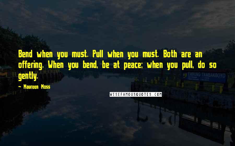 Maureen Moss quotes: Bend when you must. Pull when you must. Both are an offering. When you bend, be at peace; when you pull, do so gently.