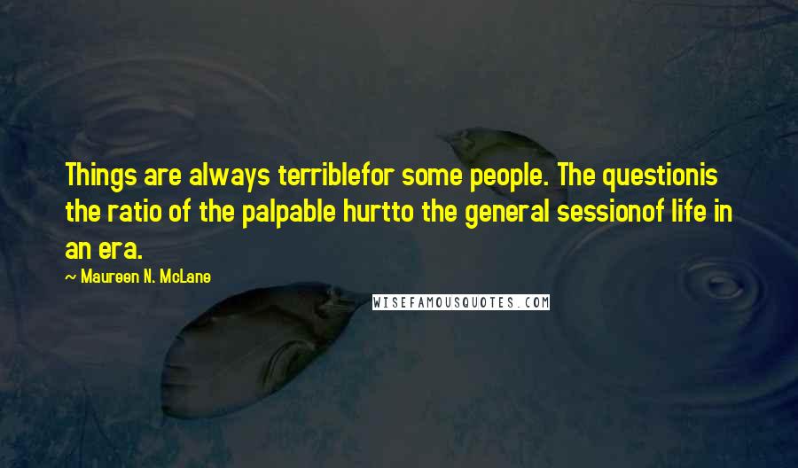 Maureen N. McLane quotes: Things are always terriblefor some people. The questionis the ratio of the palpable hurtto the general sessionof life in an era. Maureen N. McLane quotes: Things are always terriblefor some people. The questionis the ratio of the palpable hurtto the general sessionof life in an era.