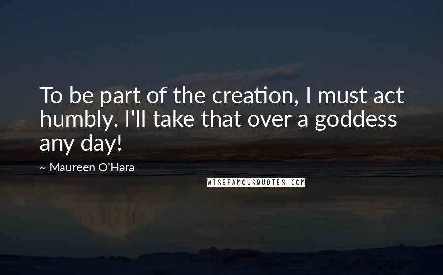 Maureen O'Hara quotes: To be part of the creation, I must act humbly. I'll take that over a goddess any day!