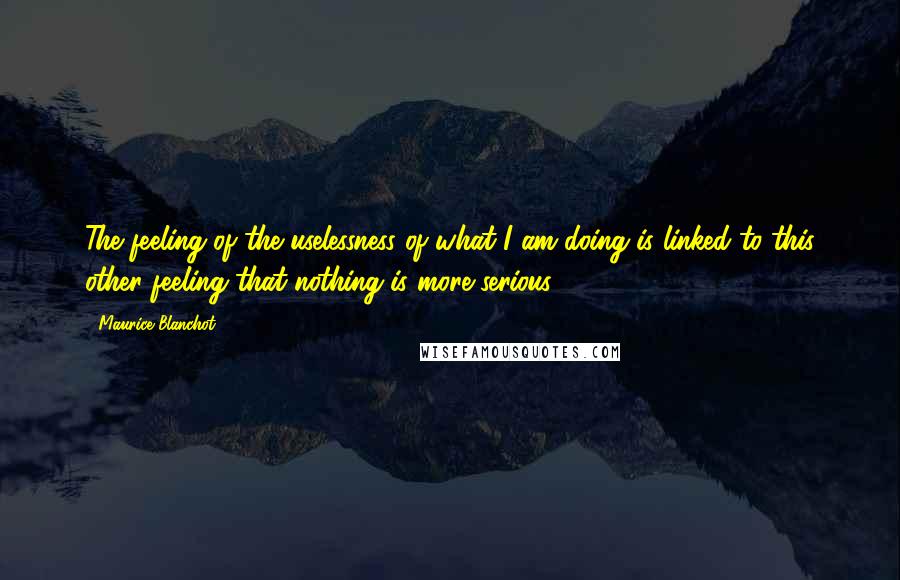 Maurice Blanchot quotes: The feeling of the uselessness of what I am doing is linked to this other feeling that nothing is more serious.