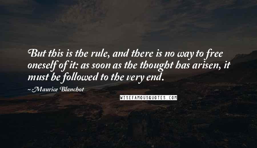 Maurice Blanchot quotes: But this is the rule, and there is no way to free oneself of it: as soon as the thought has arisen, it must be followed to the very end. Maurice Blanchot quotes: But this is the rule, and there is no way to free oneself of it: as soon as the thought has arisen, it must be followed to the very end.