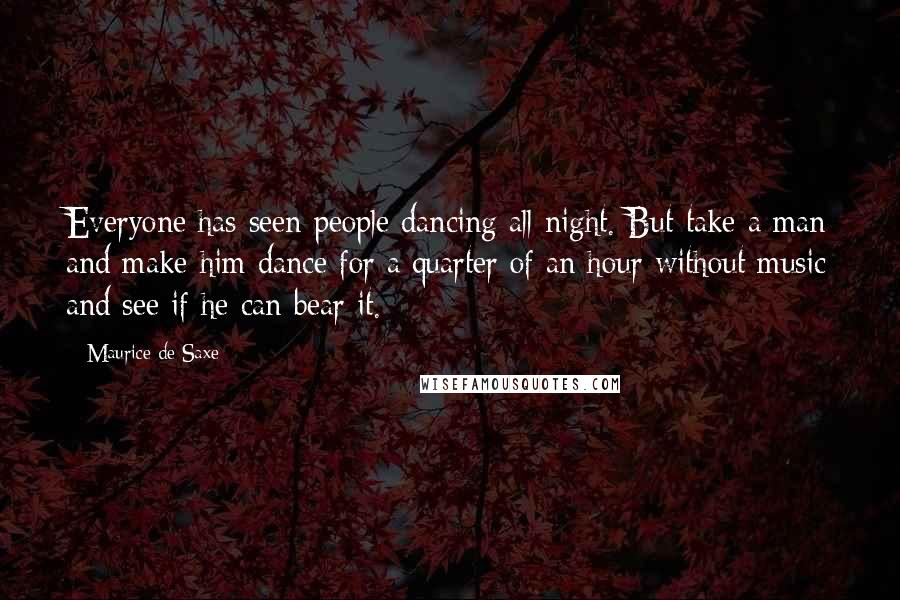 Maurice De Saxe quotes: Everyone has seen people dancing all night. But take a man and make him dance for a quarter of an hour without music and see if he can bear it.