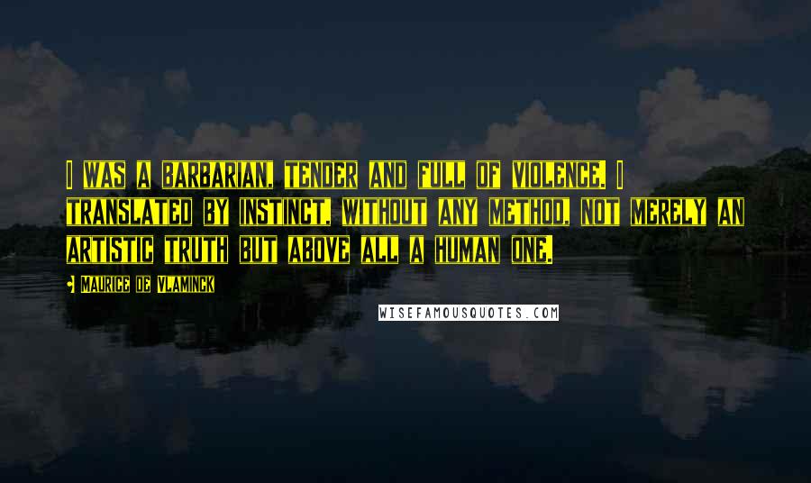 Maurice De Vlaminck quotes: I was a barbarian, tender and full of violence. I translated by instinct, without any method, not merely an artistic truth but above all a human one. Maurice De Vlaminck quotes: I was a barbarian, tender and full of violence. I translated by instinct, without any method, not merely an artistic truth but above all a human one.