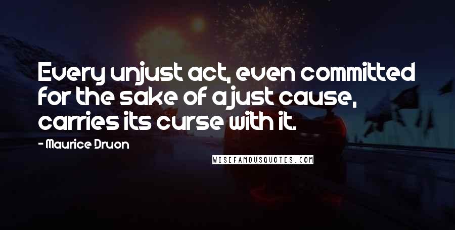 Maurice Druon quotes: Every unjust act, even committed for the sake of a just cause, carries its curse with it.