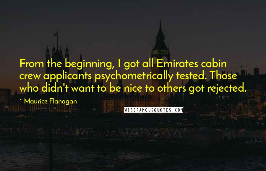 Maurice Flanagan quotes: From the beginning, I got all Emirates cabin crew applicants psychometrically tested. Those who didn't want to be nice to others got rejected. Maurice Flanagan quotes: From the beginning, I got all Emirates cabin crew applicants psychometrically tested. Those who didn't want to be nice to others got rejected.