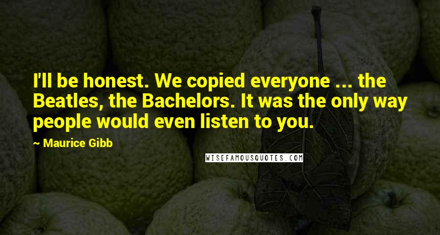 Maurice Gibb quotes: I'll be honest. We copied everyone ... the Beatles, the Bachelors. It was the only way people would even listen to you.