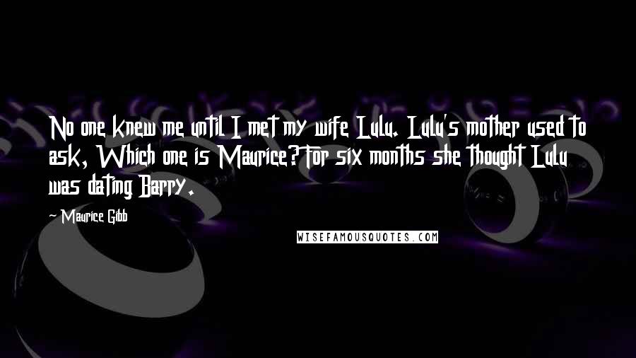 Maurice Gibb quotes: No one knew me until I met my wife Lulu. Lulu's mother used to ask, Which one is Maurice? For six months she thought Lulu was dating Barry. Maurice Gibb quotes: No one knew me until I met my wife Lulu. Lulu's mother used to ask, Which one is Maurice? For six months she thought Lulu was dating Barry.