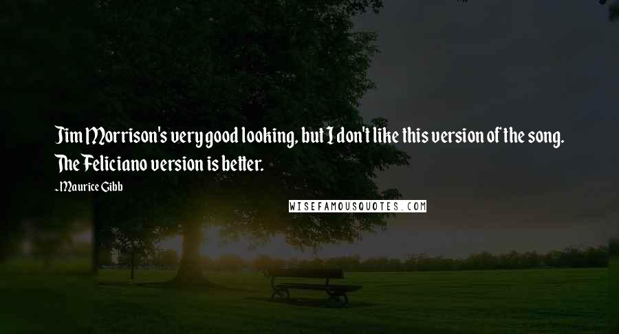 Maurice Gibb quotes: Jim Morrison's very good looking, but I don't like this version of the song. The Feliciano version is better.