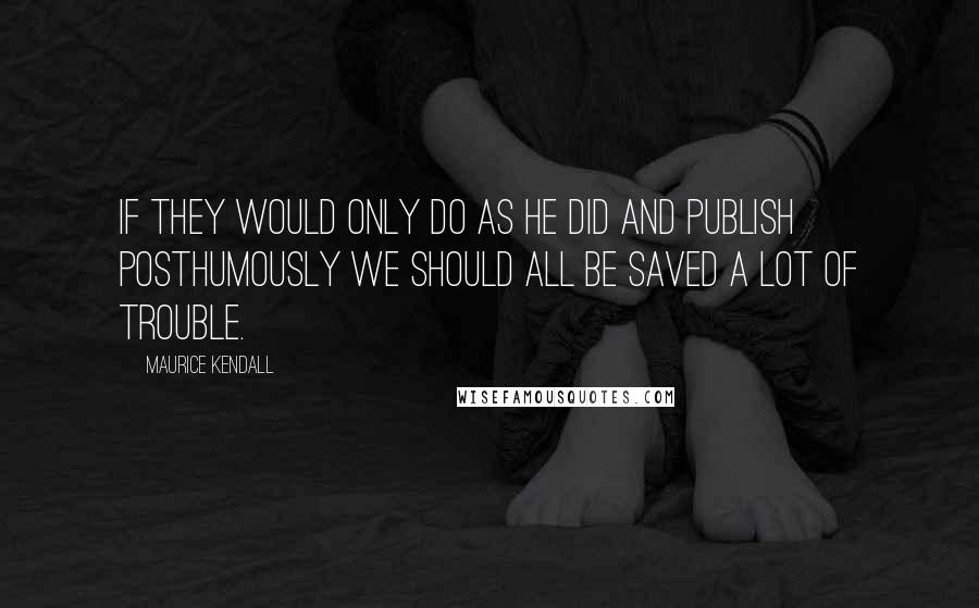 Maurice Kendall quotes: If they would only do as he did and publish posthumously we should all be saved a lot of trouble.