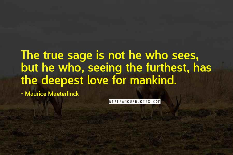 Maurice Maeterlinck quotes: The true sage is not he who sees, but he who, seeing the furthest, has the deepest love for mankind. Maurice Maeterlinck quotes: The true sage is not he who sees, but he who, seeing the furthest, has the deepest love for mankind.