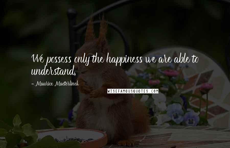 Maurice Maeterlinck quotes: We possess only the happiness we are able to understand.