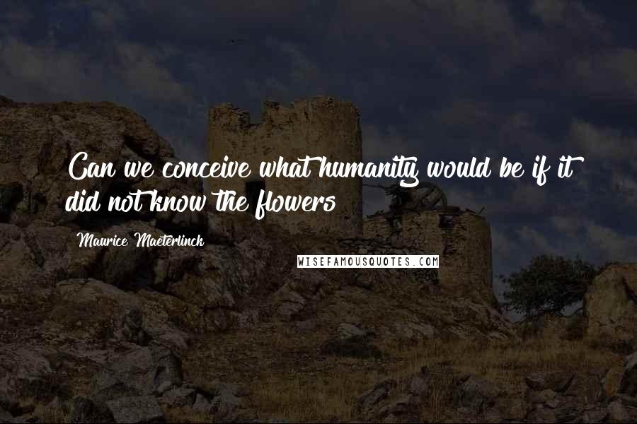 Maurice Maeterlinck quotes: Can we conceive what humanity would be if it did not know the flowers?