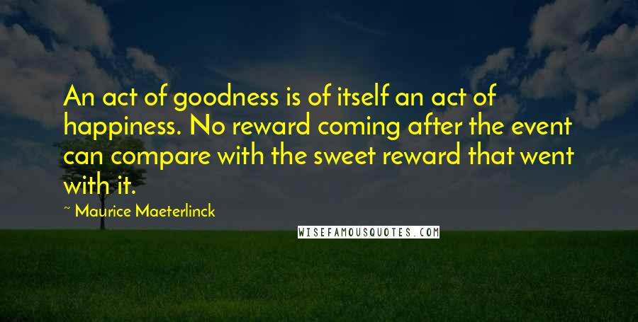 Maurice Maeterlinck quotes: An act of goodness is of itself an act of happiness. No reward coming after the event can compare with the sweet reward that went with it. Maurice Maeterlinck quotes: An act of goodness is of itself an act of happiness. No reward coming after the event can compare with the sweet reward that went with it.