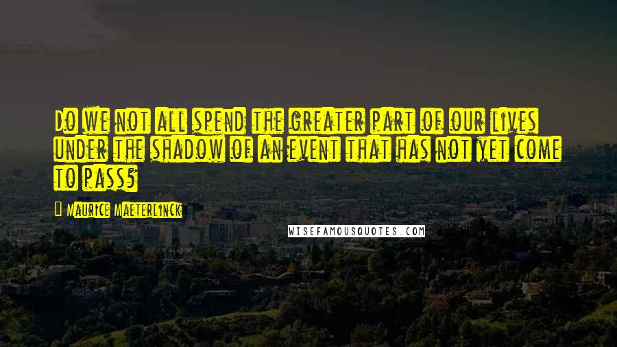 Maurice Maeterlinck quotes: Do we not all spend the greater part of our lives under the shadow of an event that has not yet come to pass?