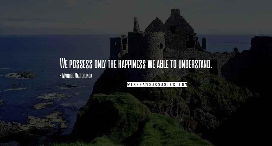 Maurice Maeterlinck quotes: We possess only the happiness we able to understand.