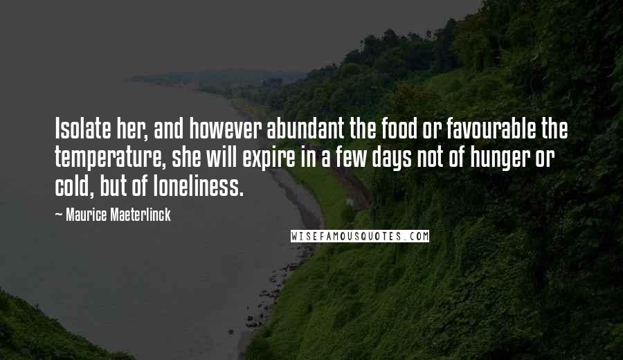 Maurice Maeterlinck quotes: Isolate her, and however abundant the food or favourable the temperature, she will expire in a few days not of hunger or cold, but of loneliness. Maurice Maeterlinck quotes: Isolate her, and however abundant the food or favourable the temperature, she will expire in a few days not of hunger or cold, but of loneliness.