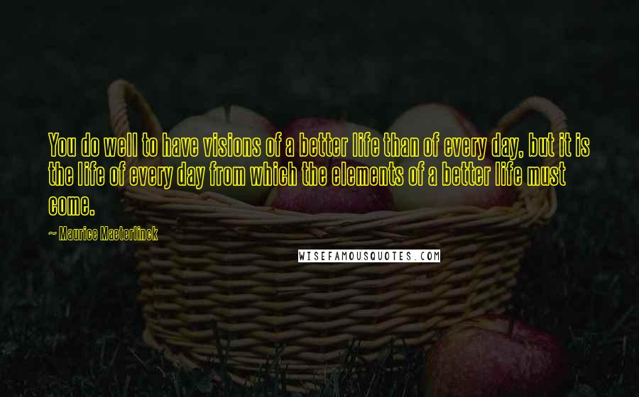Maurice Maeterlinck quotes: You do well to have visions of a better life than of every day, but it is the life of every day from which the elements of a better life Maurice Maeterlinck quotes: You do well to have visions of a better life than of every day, but it is the life of every day from which the elements of a better life