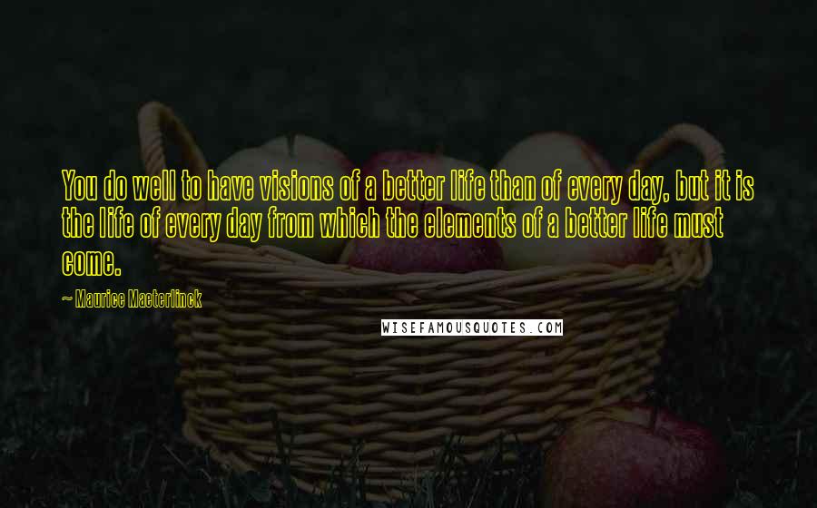 Maurice Maeterlinck quotes: You do well to have visions of a better life than of every day, but it is the life of every day from which the elements of a better life