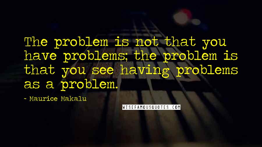 Maurice Makalu quotes: The problem is not that you have problems; the problem is that you see having problems as a problem.