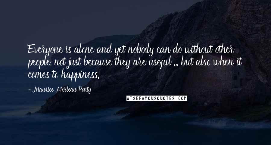 Maurice Merleau Ponty quotes: Everyone is alone and yet nobody can do without other people, not just because they are useful ... but also when it comes to happiness.