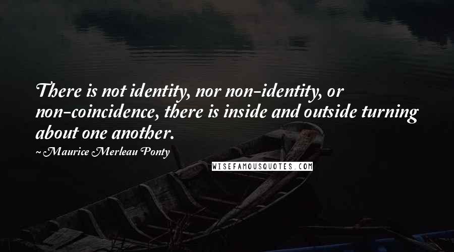 Maurice Merleau Ponty quotes: There is not identity, nor non-identity, or non-coincidence, there is inside and outside turning about one another.
