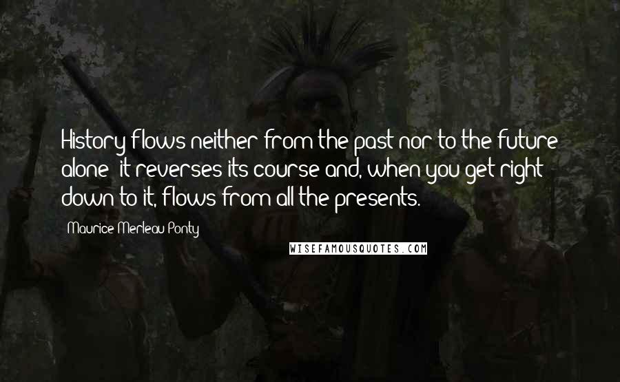 Maurice Merleau Ponty quotes: History flows neither from the past nor to the future alone: it reverses its course and, when you get right down to it, flows from all the presents.