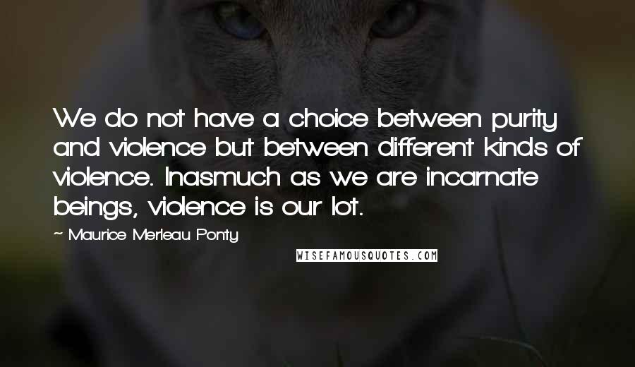 Maurice Merleau Ponty quotes: We do not have a choice between purity and violence but between different kinds of violence. Inasmuch as we are incarnate beings, violence is our lot.