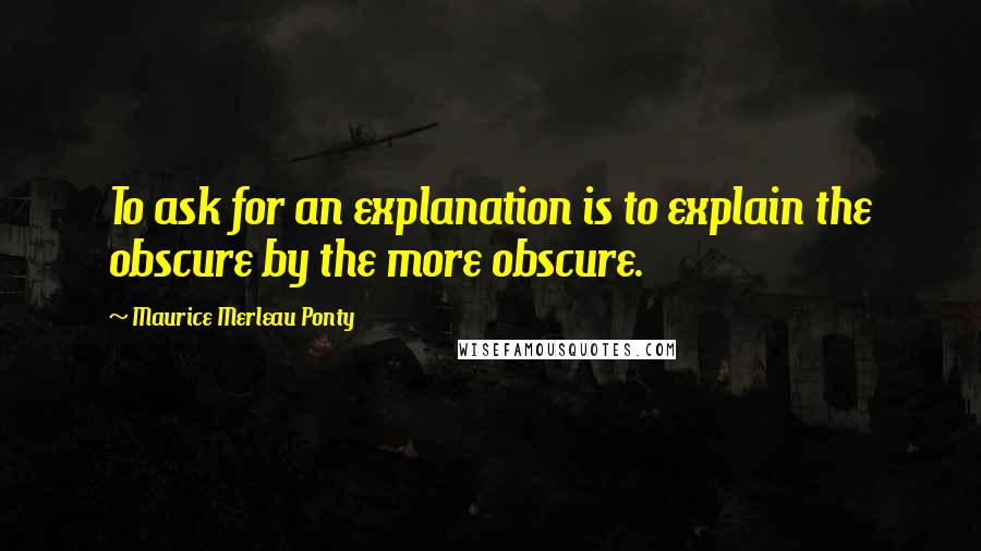 Maurice Merleau Ponty quotes: To ask for an explanation is to explain the obscure by the more obscure.