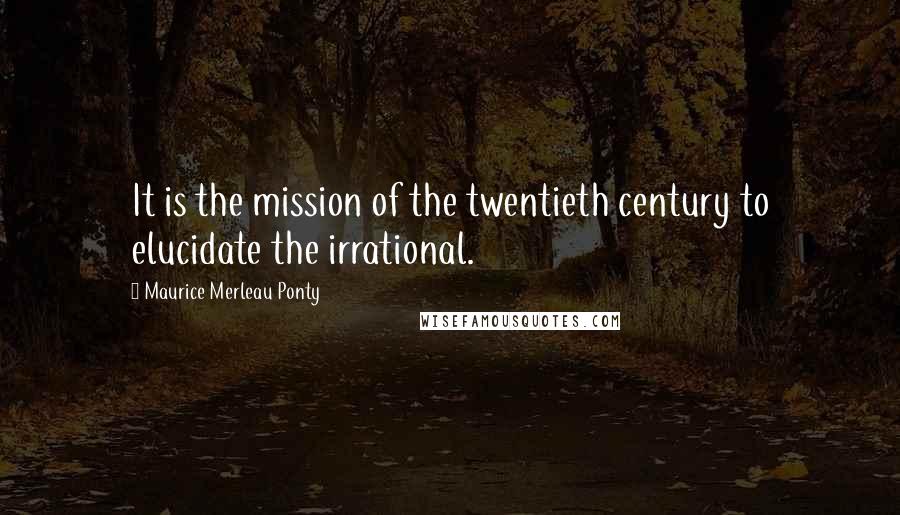 Maurice Merleau Ponty quotes: It is the mission of the twentieth century to elucidate the irrational.
