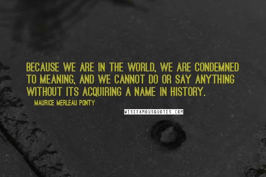 Maurice Merleau Ponty quotes: Because we are in the world, we are condemned to meaning, and we cannot do or say anything without its acquiring a name in history.