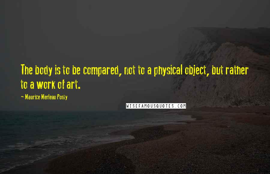 Maurice Merleau Ponty quotes: The body is to be compared, not to a physical object, but rather to a work of art.