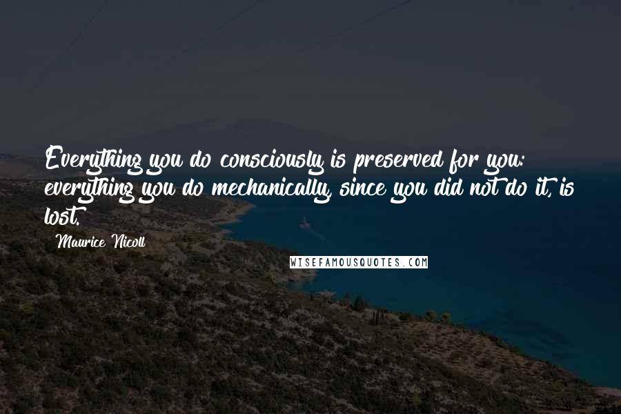 Maurice Nicoll quotes: Everything you do consciously is preserved for you: everything you do mechanically, since you did not do it, is lost.