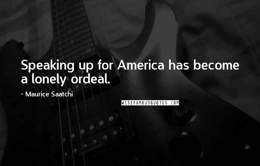 Maurice Saatchi quotes: Speaking up for America has become a lonely ordeal.