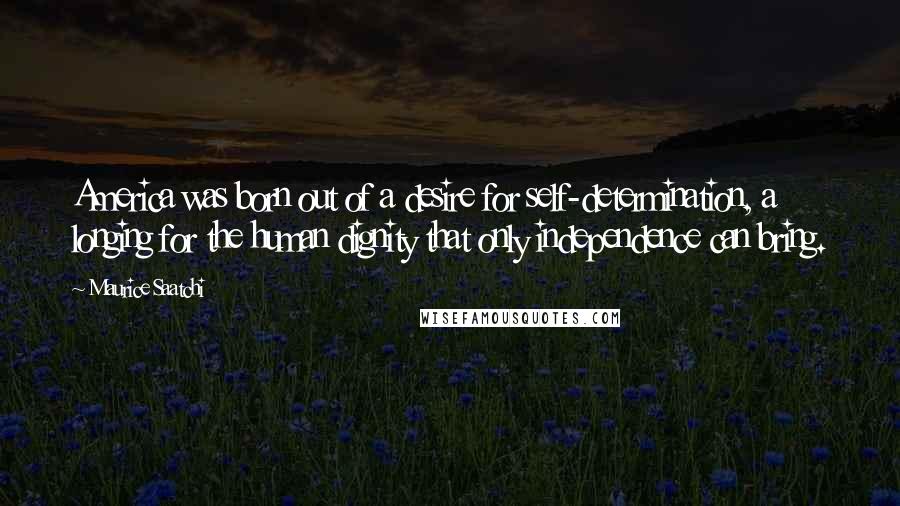 Maurice Saatchi quotes: America was born out of a desire for self-determination, a longing for the human dignity that only independence can bring.