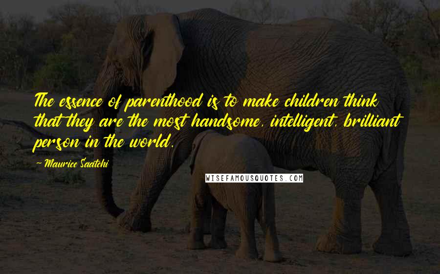 Maurice Saatchi quotes: The essence of parenthood is to make children think that they are the most handsome, intelligent, brilliant person in the world.