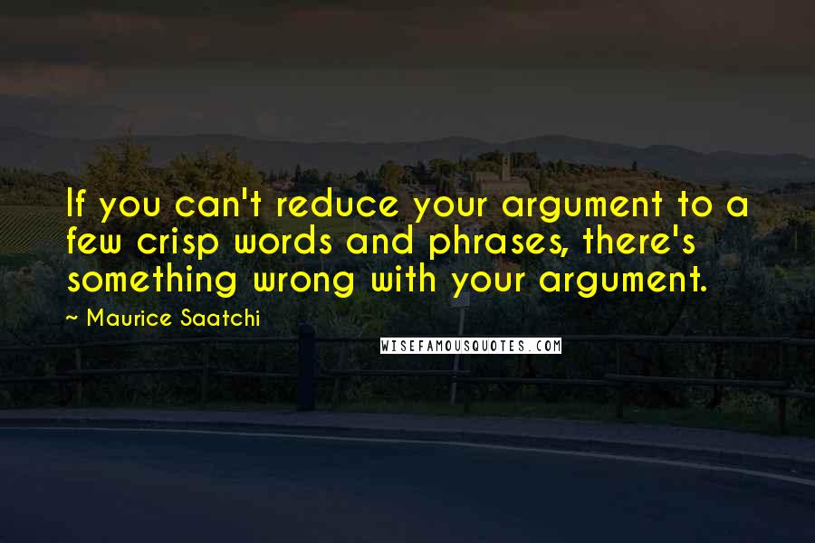 Maurice Saatchi quotes: If you can't reduce your argument to a few crisp words and phrases, there's something wrong with your argument.