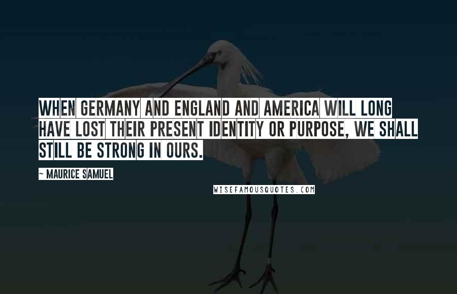 Maurice Samuel quotes: When Germany and England and America will long have lost their present identity or purpose, we shall still be strong in ours.