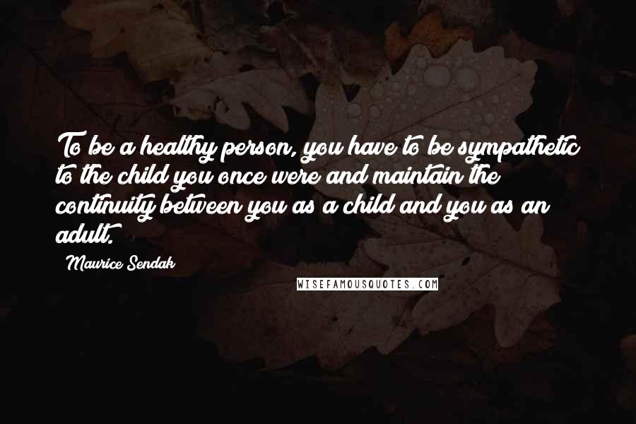 Maurice Sendak quotes: To be a healthy person, you have to be sympathetic to the child you once were and maintain the continuity between you as a child and you as an adult.