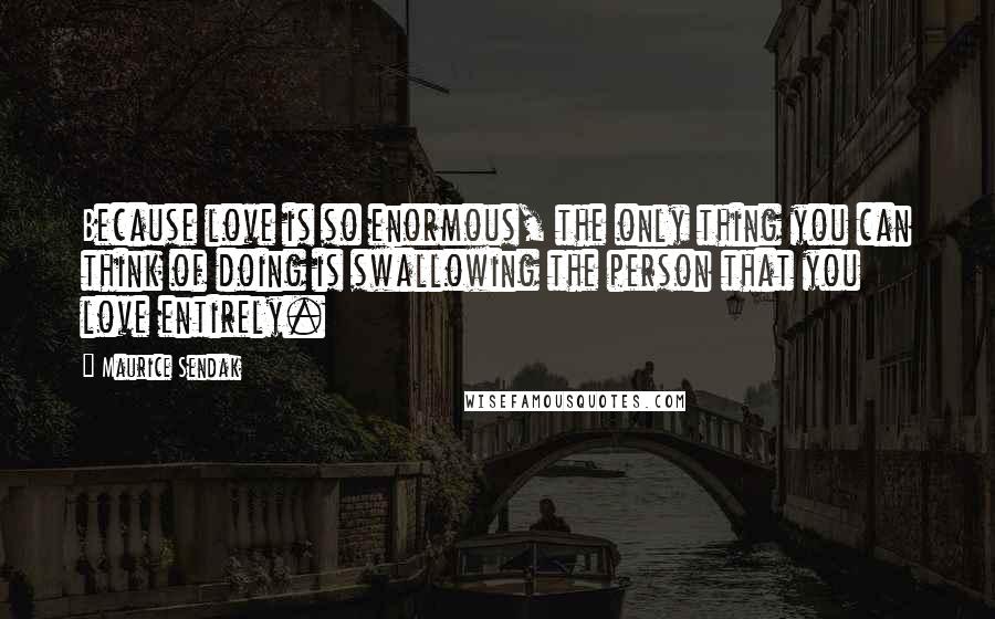 Maurice Sendak quotes: Because love is so enormous, the only thing you can think of doing is swallowing the person that you love entirely.