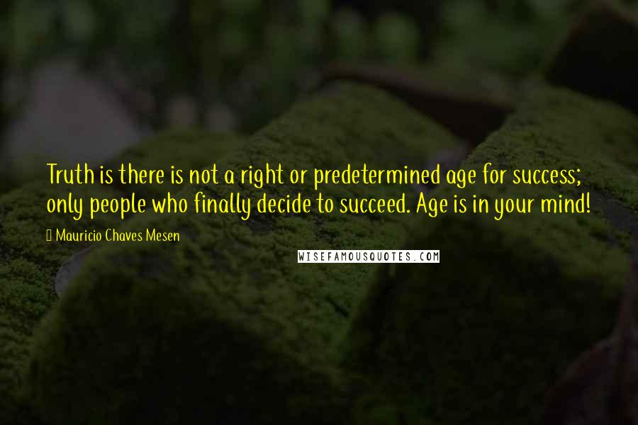 Mauricio Chaves Mesen quotes: Truth is there is not a right or predetermined age for success; only people who finally decide to succeed. Age is in your mind! Mauricio Chaves Mesen quotes: Truth is there is not a right or predetermined age for success; only people who finally decide to succeed. Age is in your mind!