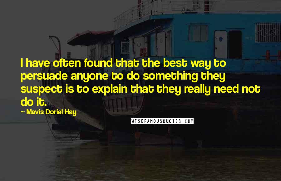 Mavis Doriel Hay quotes: I have often found that the best way to persuade anyone to do something they suspect is to explain that they really need not do it. Mavis Doriel Hay quotes: I have often found that the best way to persuade anyone to do something they suspect is to explain that they really need not do it.