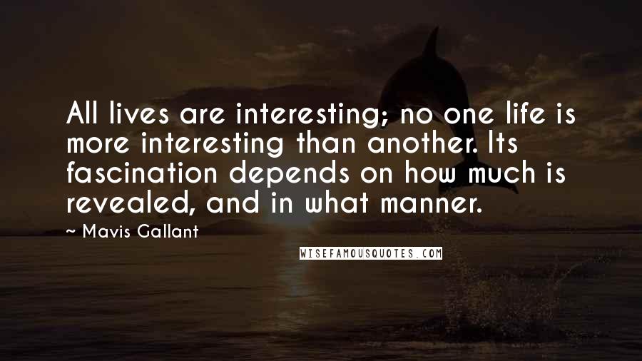 Mavis Gallant quotes: All lives are interesting; no one life is more interesting than another. Its fascination depends on how much is revealed, and in what manner. Mavis Gallant quotes: All lives are interesting; no one life is more interesting than another. Its fascination depends on how much is revealed, and in what manner.