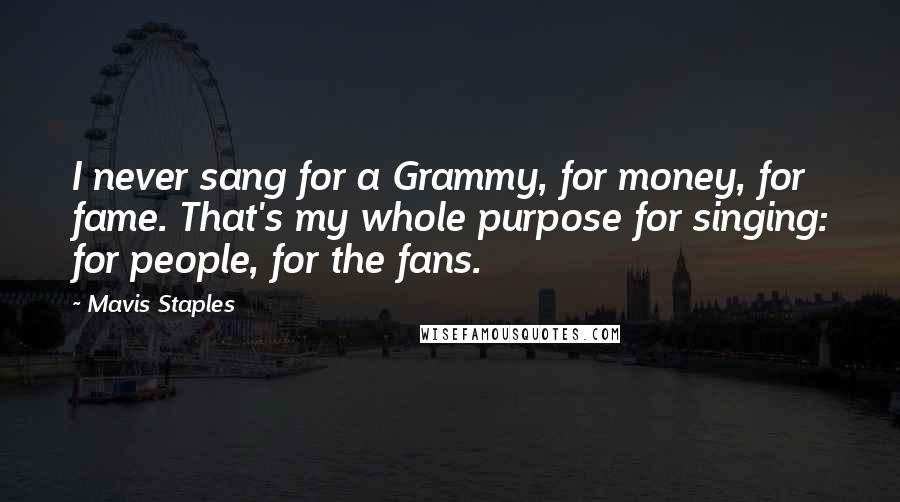 Mavis Staples quotes: I never sang for a Grammy, for money, for fame. That's my whole purpose for singing: for people, for the fans.