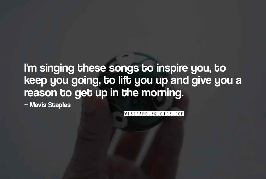 Mavis Staples quotes: I'm singing these songs to inspire you, to keep you going, to lift you up and give you a reason to get up in the morning.